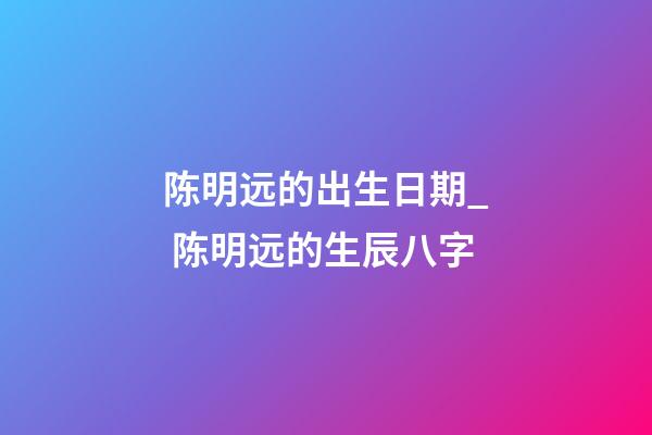 陈明远的出生日期_ 陈明远的生辰八字